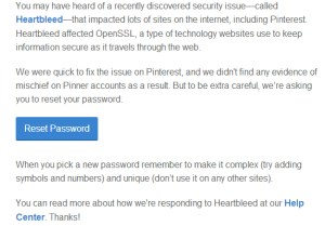 An email to Pinterest users today informed that the Heartbleed bug has been patched and while there is no indication of unusual account activity, it is suggested that users change their passwords.